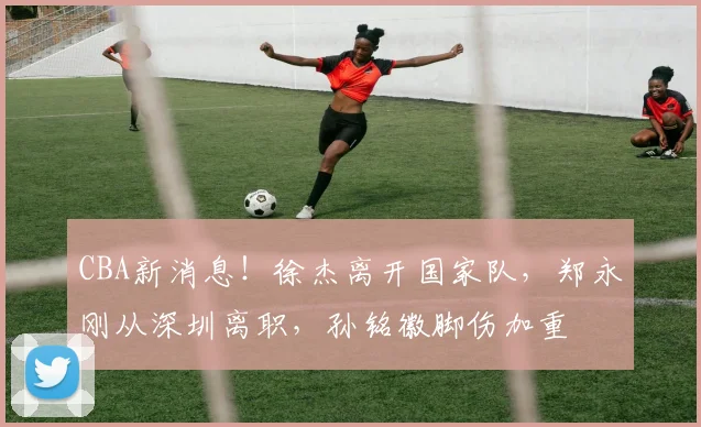 CBA新消息！徐杰离开国家队，郑永刚从深圳离职，孙铭徽脚伤加重