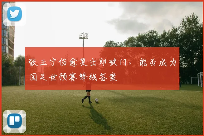 张玉宁伤愈复出即破门,能否成为国足世预赛锋线答案