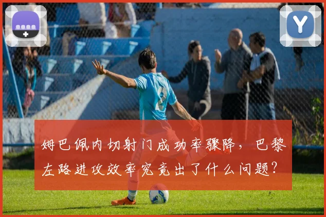 姆巴佩内切射门成功率骤降，巴黎左路进攻效率究竟出了什么问题？